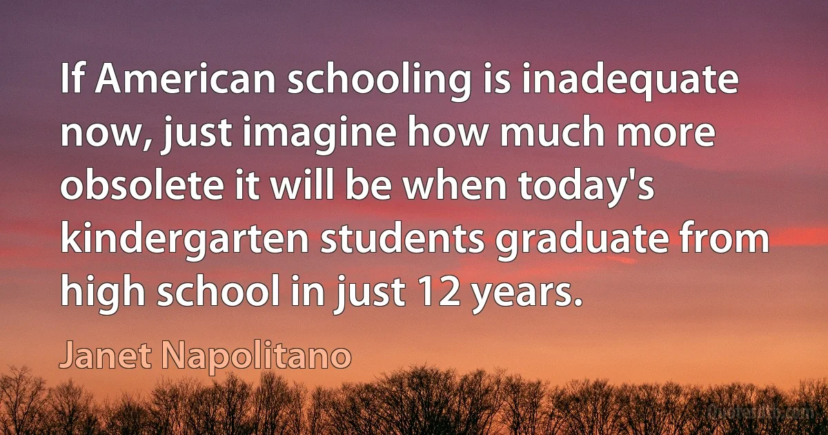 If American schooling is inadequate now, just imagine how much more obsolete it will be when today's kindergarten students graduate from high school in just 12 years. (Janet Napolitano)