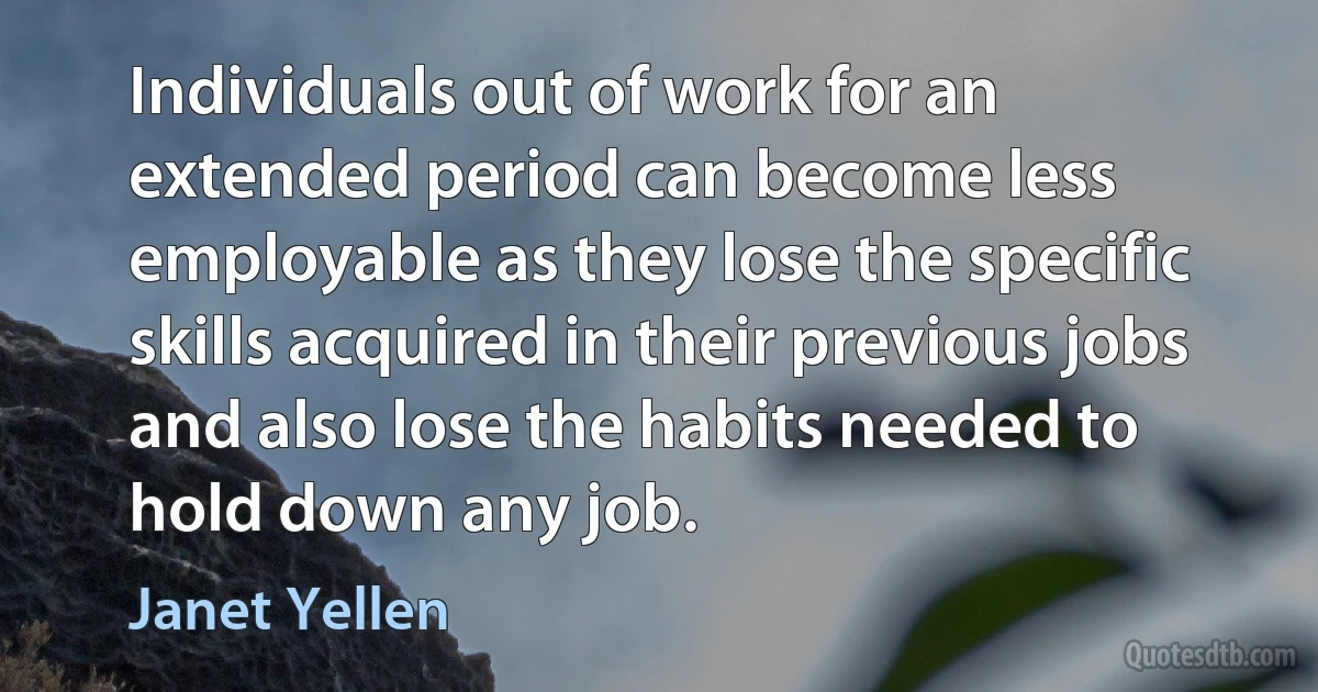 Individuals out of work for an extended period can become less employable as they lose the specific skills acquired in their previous jobs and also lose the habits needed to hold down any job. (Janet Yellen)