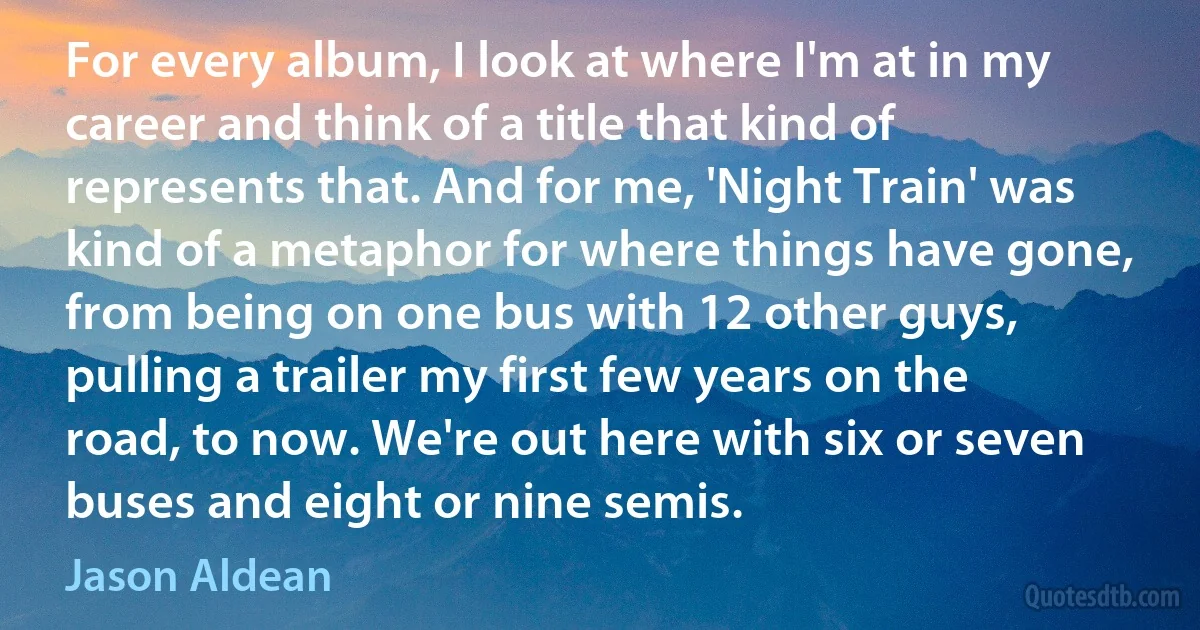 For every album, I look at where I'm at in my career and think of a title that kind of represents that. And for me, 'Night Train' was kind of a metaphor for where things have gone, from being on one bus with 12 other guys, pulling a trailer my first few years on the road, to now. We're out here with six or seven buses and eight or nine semis. (Jason Aldean)