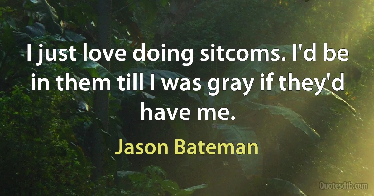 I just love doing sitcoms. I'd be in them till I was gray if they'd have me. (Jason Bateman)