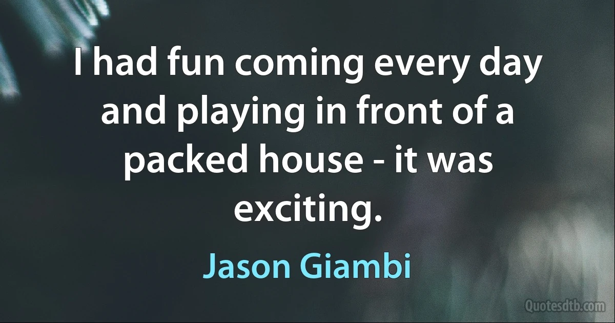 I had fun coming every day and playing in front of a packed house - it was exciting. (Jason Giambi)