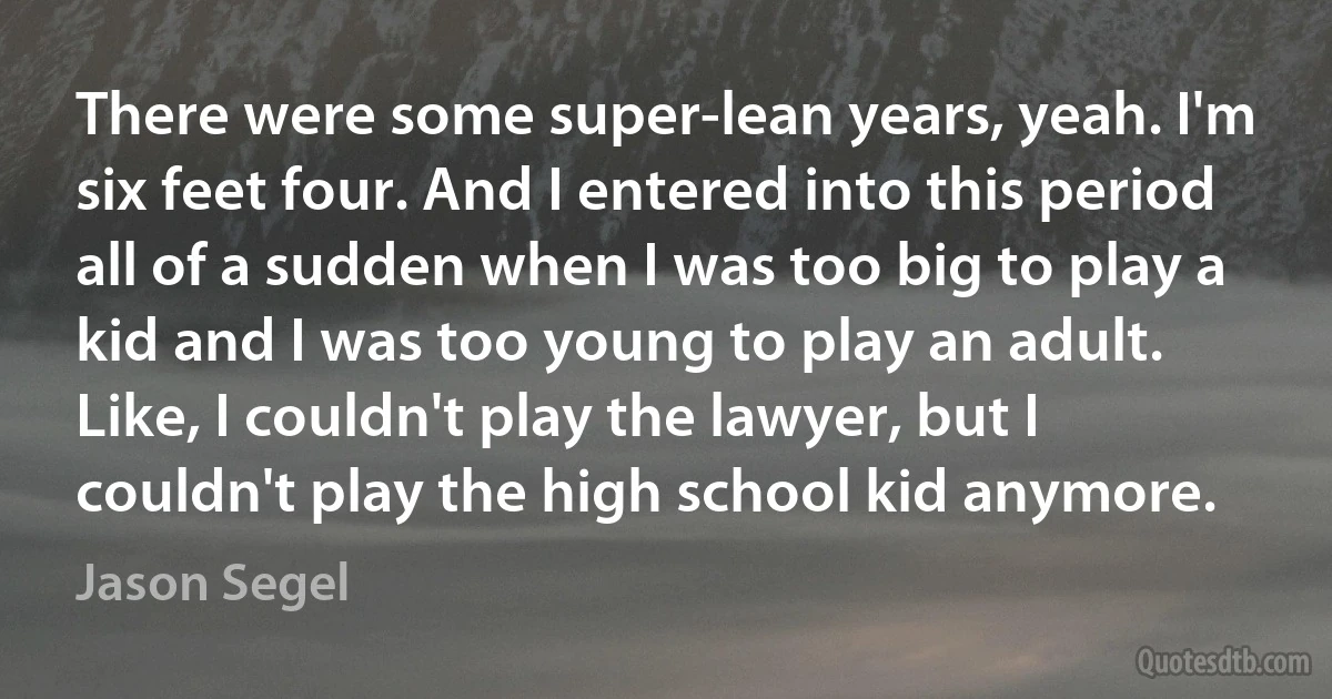 There were some super-lean years, yeah. I'm six feet four. And I entered into this period all of a sudden when I was too big to play a kid and I was too young to play an adult. Like, I couldn't play the lawyer, but I couldn't play the high school kid anymore. (Jason Segel)