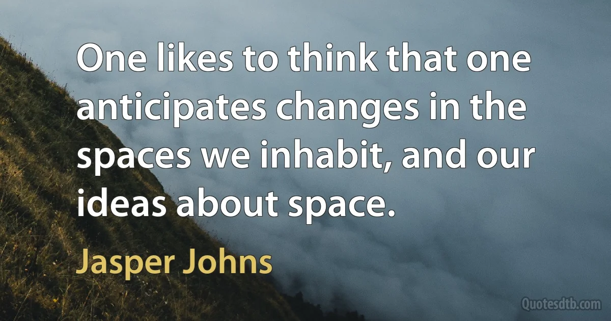 One likes to think that one anticipates changes in the spaces we inhabit, and our ideas about space. (Jasper Johns)