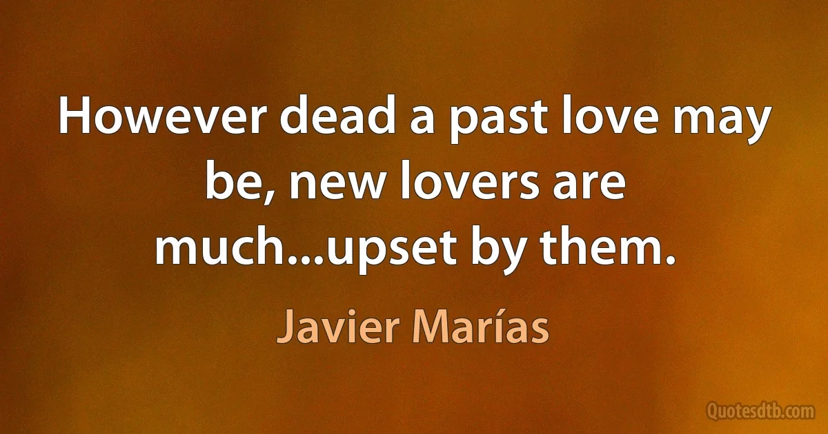 However dead a past love may be, new lovers are much...upset by them. (Javier Marías)