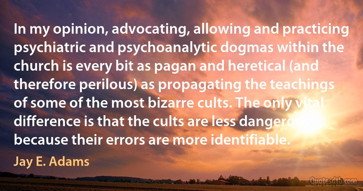 In my opinion, advocating, allowing and practicing psychiatric and psychoanalytic dogmas within the church is every bit as pagan and heretical (and therefore perilous) as propagating the teachings of some of the most bizarre cults. The only vital difference is that the cults are less dangerous because their errors are more identifiable. (Jay E. Adams)