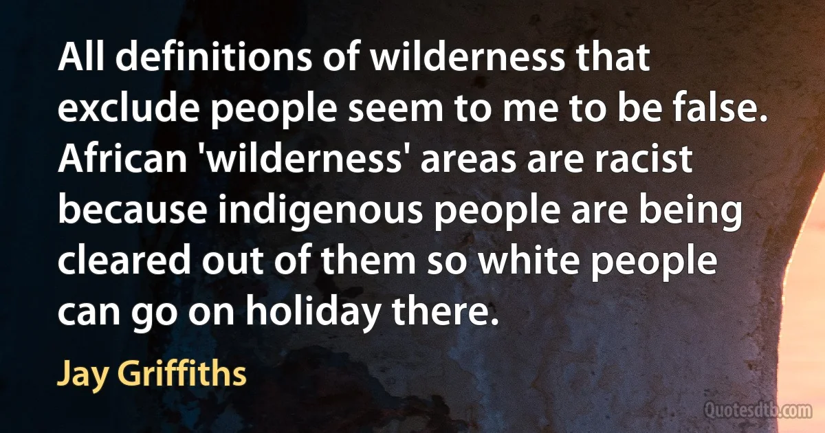 All definitions of wilderness that exclude people seem to me to be false. African 'wilderness' areas are racist because indigenous people are being cleared out of them so white people can go on holiday there. (Jay Griffiths)