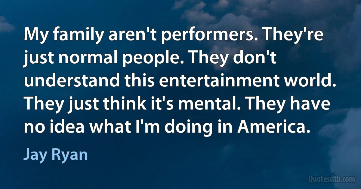 My family aren't performers. They're just normal people. They don't understand this entertainment world. They just think it's mental. They have no idea what I'm doing in America. (Jay Ryan)