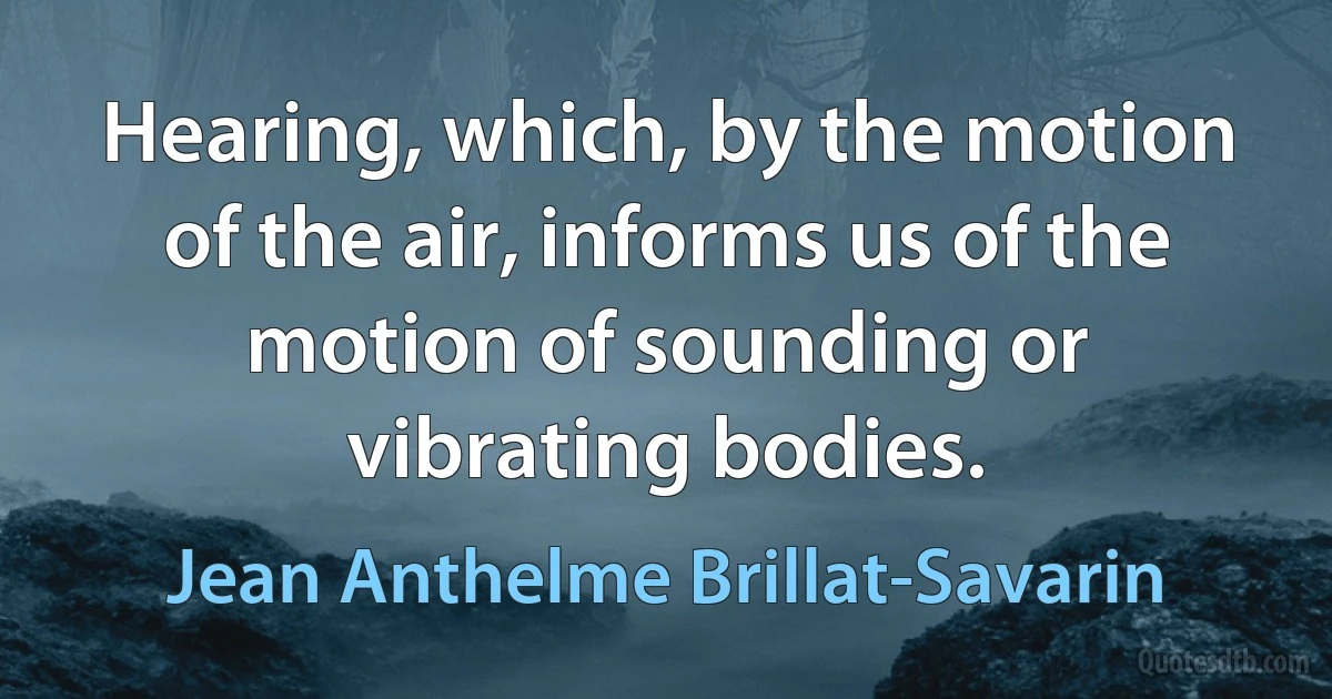 Hearing, which, by the motion of the air, informs us of the motion of sounding or vibrating bodies. (Jean Anthelme Brillat-Savarin)