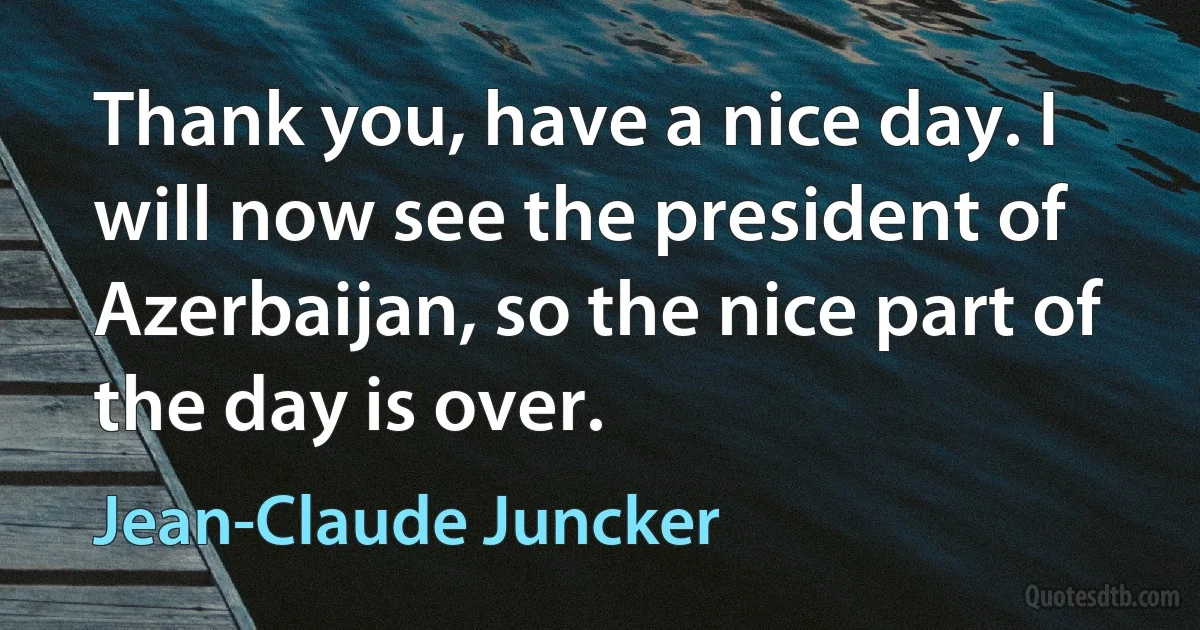 Thank you, have a nice day. I will now see the president of Azerbaijan, so the nice part of the day is over. (Jean-Claude Juncker)