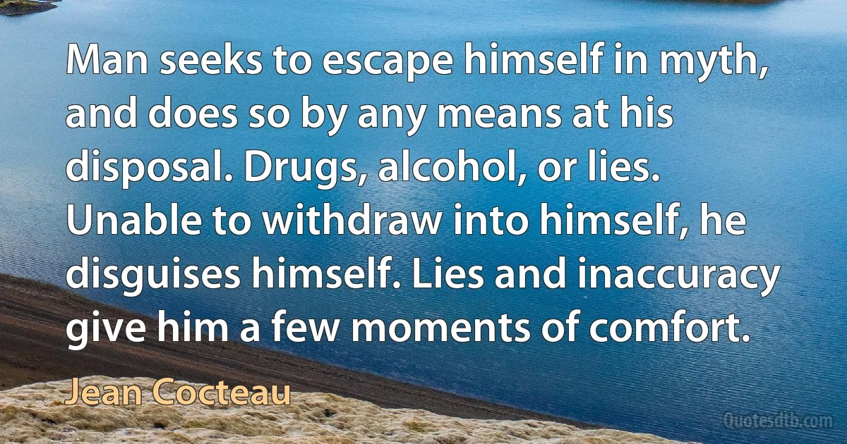 Man seeks to escape himself in myth, and does so by any means at his disposal. Drugs, alcohol, or lies. Unable to withdraw into himself, he disguises himself. Lies and inaccuracy give him a few moments of comfort. (Jean Cocteau)