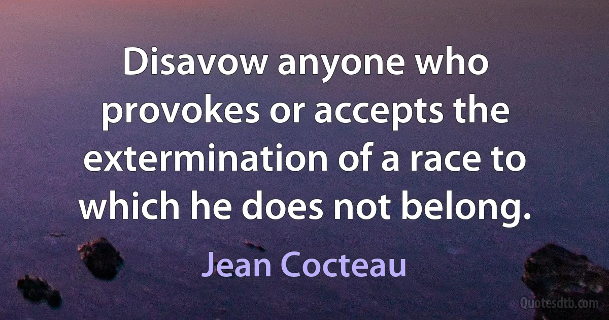 Disavow anyone who provokes or accepts the extermination of a race to which he does not belong. (Jean Cocteau)