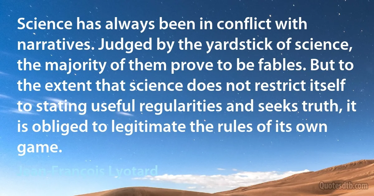 Science has always been in conflict with narratives. Judged by the yardstick of science, the majority of them prove to be fables. But to the extent that science does not restrict itself to stating useful regularities and seeks truth, it is obliged to legitimate the rules of its own game. (Jean-François Lyotard)