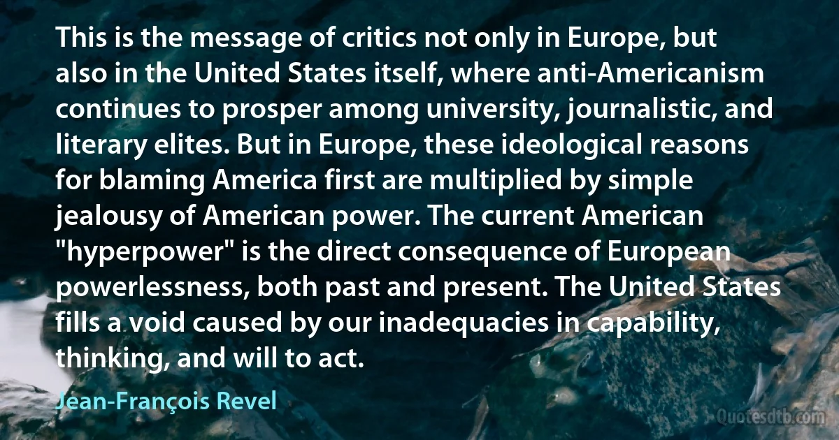 This is the message of critics not only in Europe, but also in the United States itself, where anti-Americanism continues to prosper among university, journalistic, and literary elites. But in Europe, these ideological reasons for blaming America first are multiplied by simple jealousy of American power. The current American "hyperpower" is the direct consequence of European powerlessness, both past and present. The United States fills a void caused by our inadequacies in capability, thinking, and will to act. (Jean-François Revel)