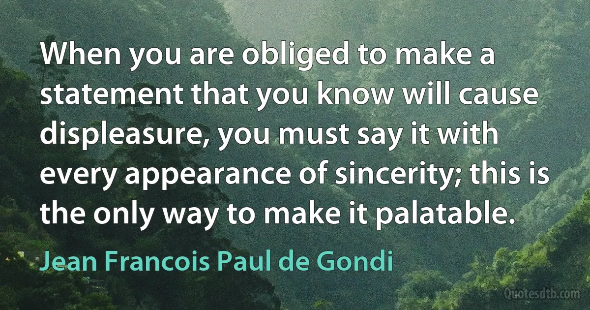 When you are obliged to make a statement that you know will cause displeasure, you must say it with every appearance of sincerity; this is the only way to make it palatable. (Jean Francois Paul de Gondi)