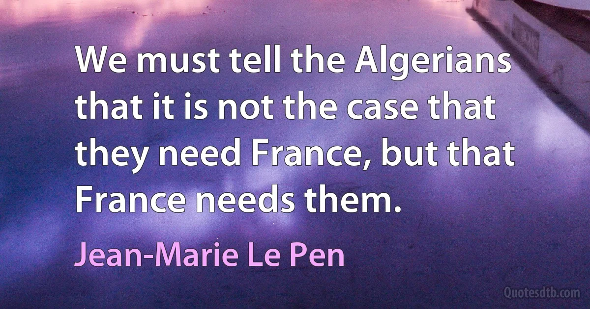 We must tell the Algerians that it is not the case that they need France, but that France needs them. (Jean-Marie Le Pen)