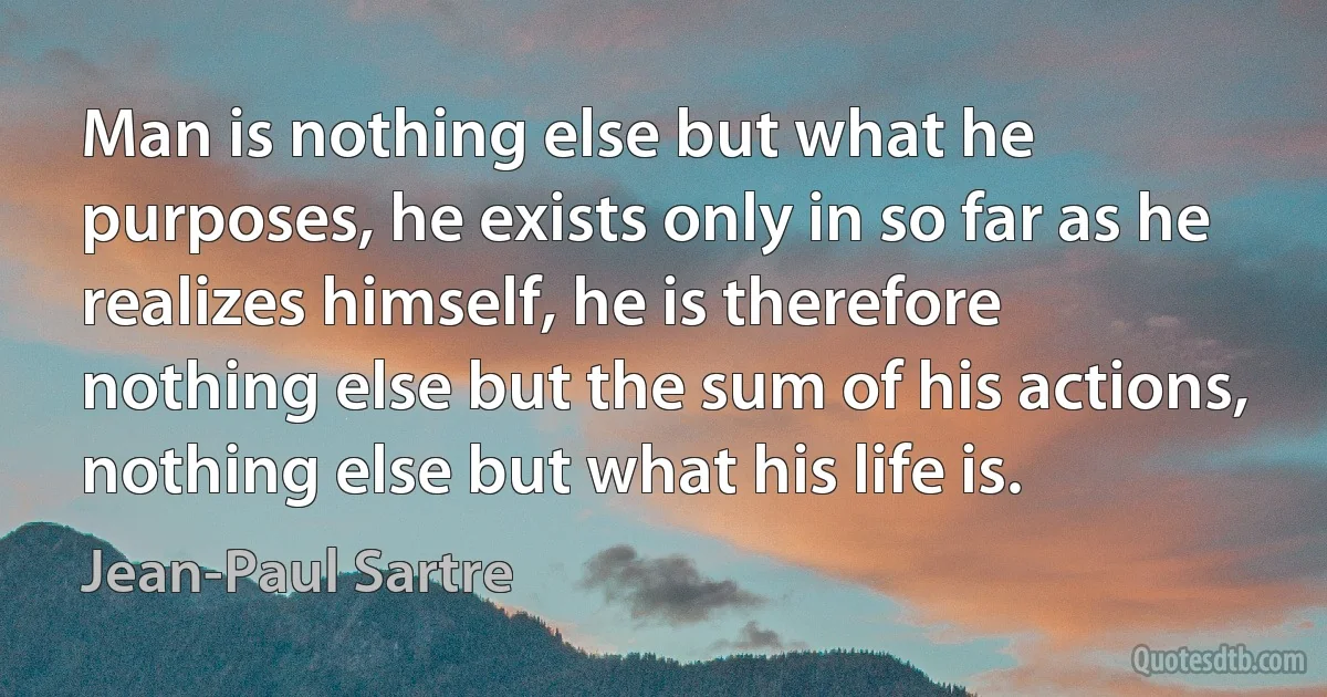 Man is nothing else but what he purposes, he exists only in so far as he realizes himself, he is therefore nothing else but the sum of his actions, nothing else but what his life is. (Jean-Paul Sartre)