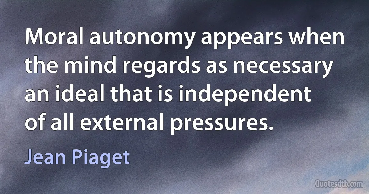 Moral autonomy appears when the mind regards as necessary an ideal that is independent of all external pressures. (Jean Piaget)