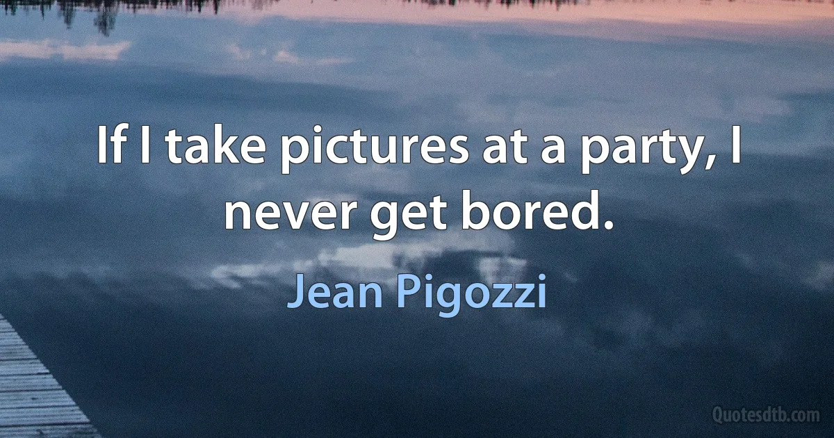 If I take pictures at a party, I never get bored. (Jean Pigozzi)