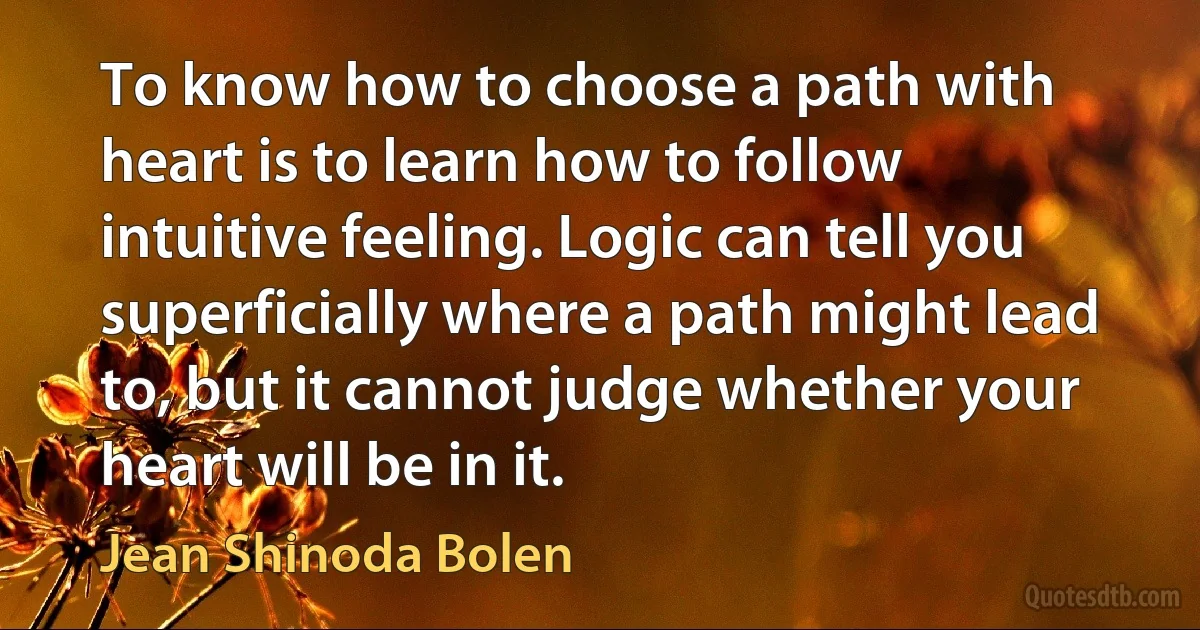 To know how to choose a path with heart is to learn how to follow intuitive feeling. Logic can tell you superficially where a path might lead to, but it cannot judge whether your heart will be in it. (Jean Shinoda Bolen)