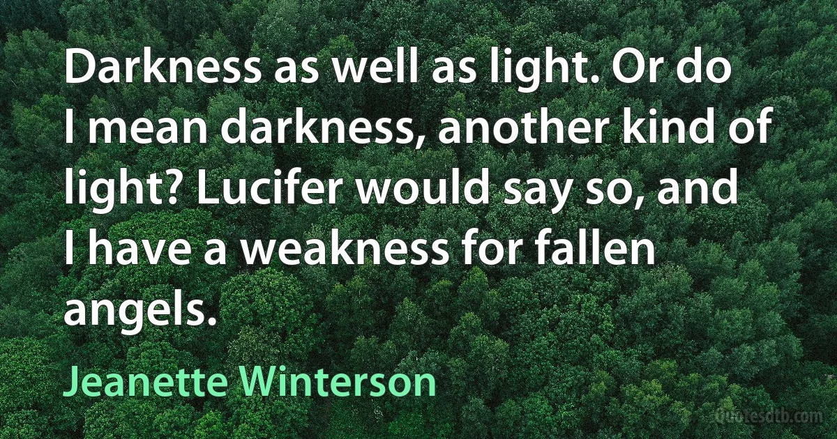 Darkness as well as light. Or do I mean darkness, another kind of light? Lucifer would say so, and I have a weakness for fallen angels. (Jeanette Winterson)