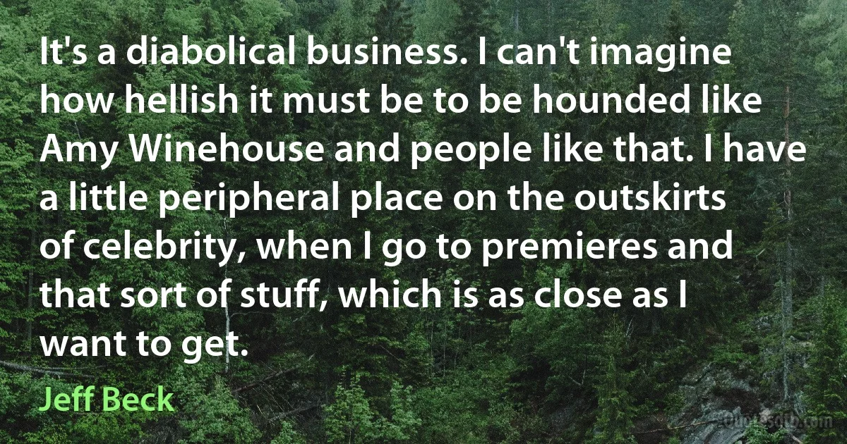 It's a diabolical business. I can't imagine how hellish it must be to be hounded like Amy Winehouse and people like that. I have a little peripheral place on the outskirts of celebrity, when I go to premieres and that sort of stuff, which is as close as I want to get. (Jeff Beck)