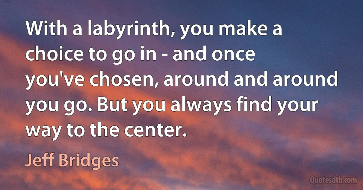 With a labyrinth, you make a choice to go in - and once you've chosen, around and around you go. But you always find your way to the center. (Jeff Bridges)