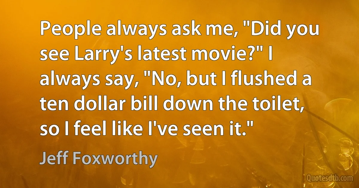 People always ask me, "Did you see Larry's latest movie?" I always say, "No, but I flushed a ten dollar bill down the toilet, so I feel like I've seen it." (Jeff Foxworthy)