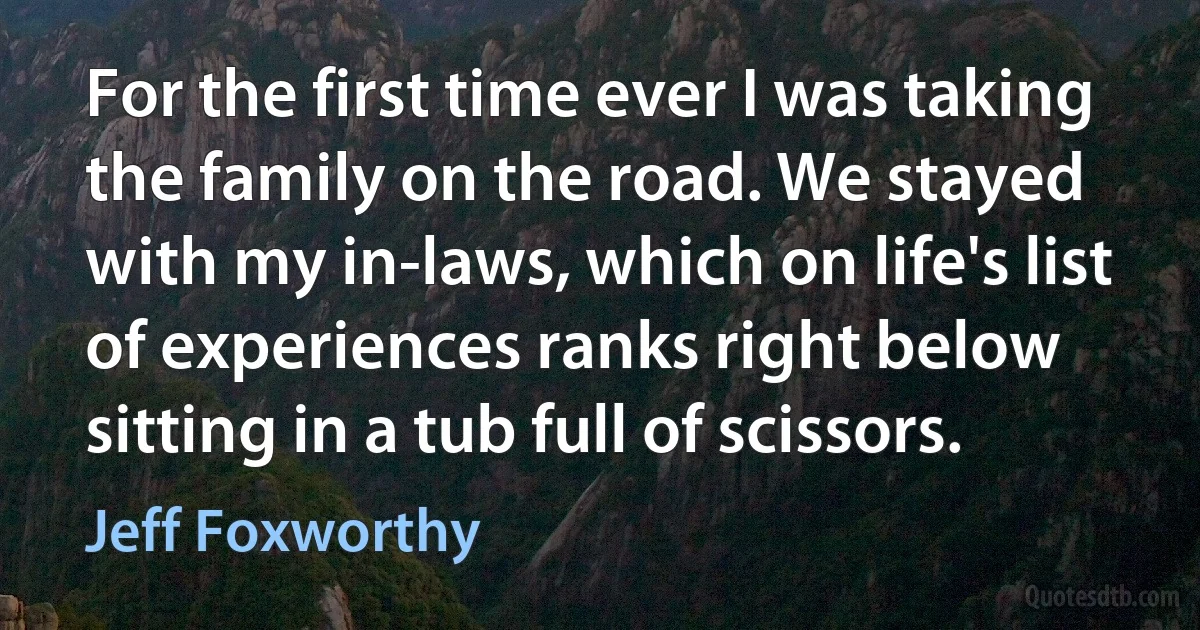 For the first time ever I was taking the family on the road. We stayed with my in-laws, which on life's list of experiences ranks right below sitting in a tub full of scissors. (Jeff Foxworthy)