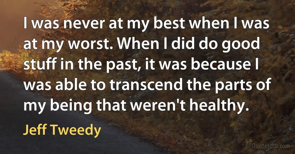 I was never at my best when I was at my worst. When I did do good stuff in the past, it was because I was able to transcend the parts of my being that weren't healthy. (Jeff Tweedy)