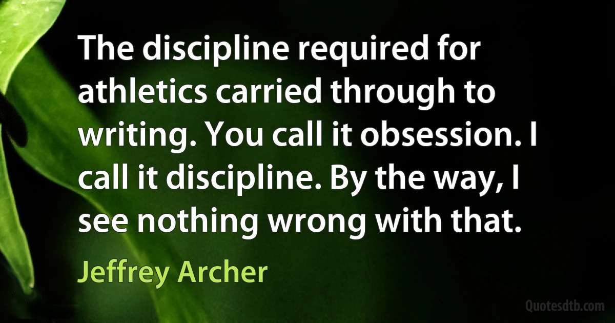 The discipline required for athletics carried through to writing. You call it obsession. I call it discipline. By the way, I see nothing wrong with that. (Jeffrey Archer)