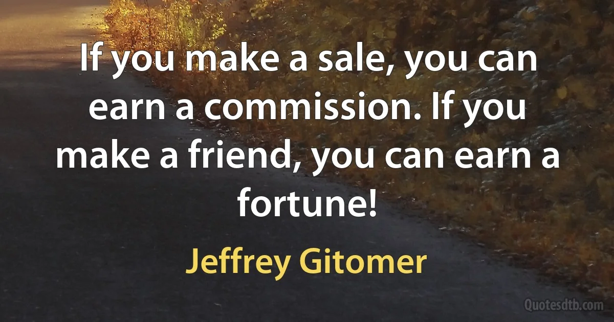 If you make a sale, you can earn a commission. If you make a friend, you can earn a fortune! (Jeffrey Gitomer)