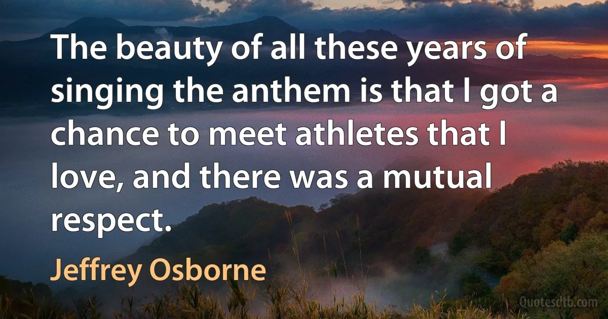 The beauty of all these years of singing the anthem is that I got a chance to meet athletes that I love, and there was a mutual respect. (Jeffrey Osborne)