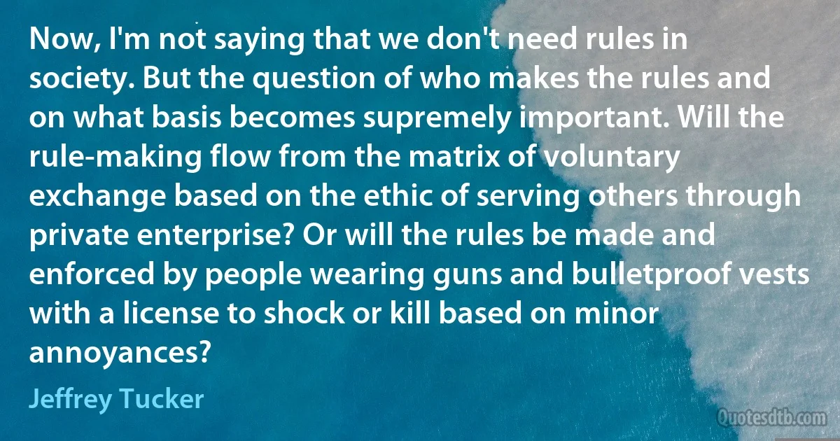 Now, I'm not saying that we don't need rules in society. But the question of who makes the rules and on what basis becomes supremely important. Will the rule-making flow from the matrix of voluntary exchange based on the ethic of serving others through private enterprise? Or will the rules be made and enforced by people wearing guns and bulletproof vests with a license to shock or kill based on minor annoyances? (Jeffrey Tucker)