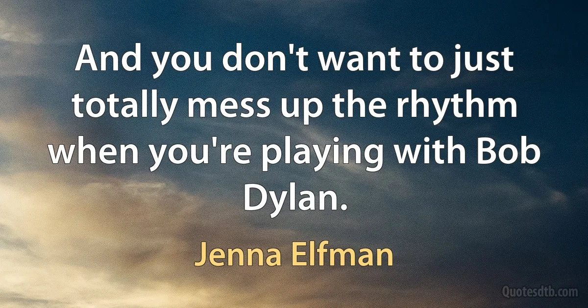 And you don't want to just totally mess up the rhythm when you're playing with Bob Dylan. (Jenna Elfman)