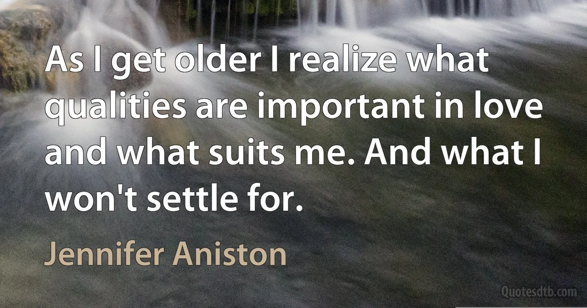 As I get older I realize what qualities are important in love and what suits me. And what I won't settle for. (Jennifer Aniston)