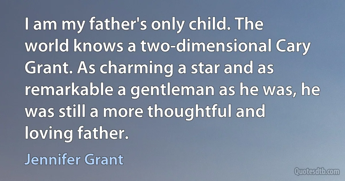 I am my father's only child. The world knows a two-dimensional Cary Grant. As charming a star and as remarkable a gentleman as he was, he was still a more thoughtful and loving father. (Jennifer Grant)