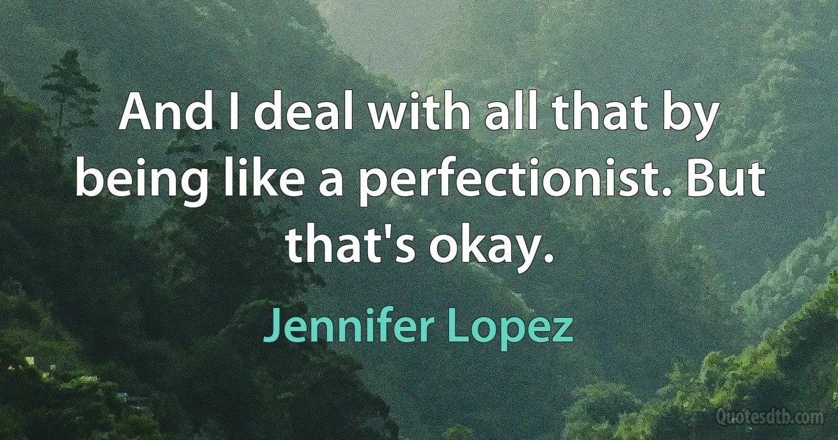 And I deal with all that by being like a perfectionist. But that's okay. (Jennifer Lopez)