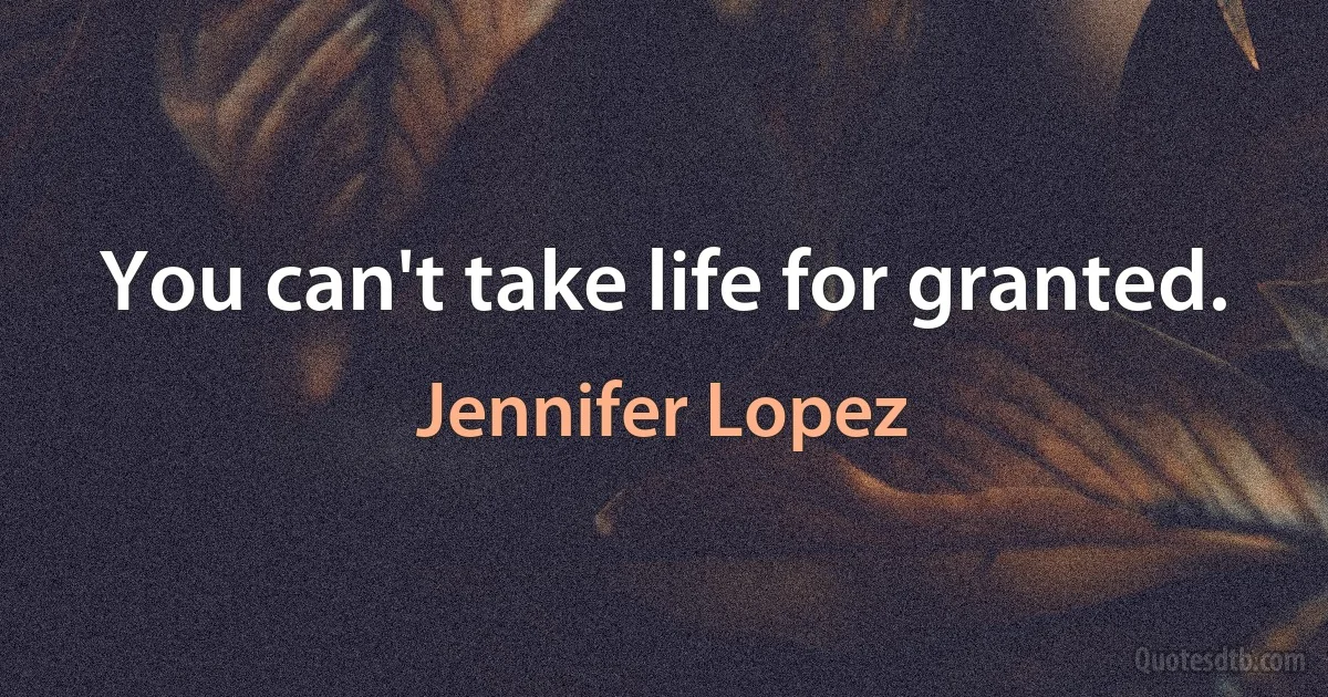 You can't take life for granted. (Jennifer Lopez)