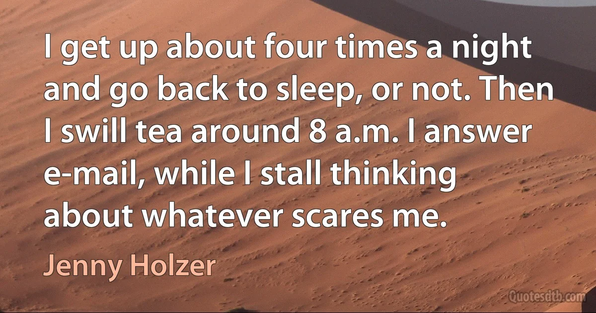 I get up about four times a night and go back to sleep, or not. Then I swill tea around 8 a.m. I answer e-mail, while I stall thinking about whatever scares me. (Jenny Holzer)