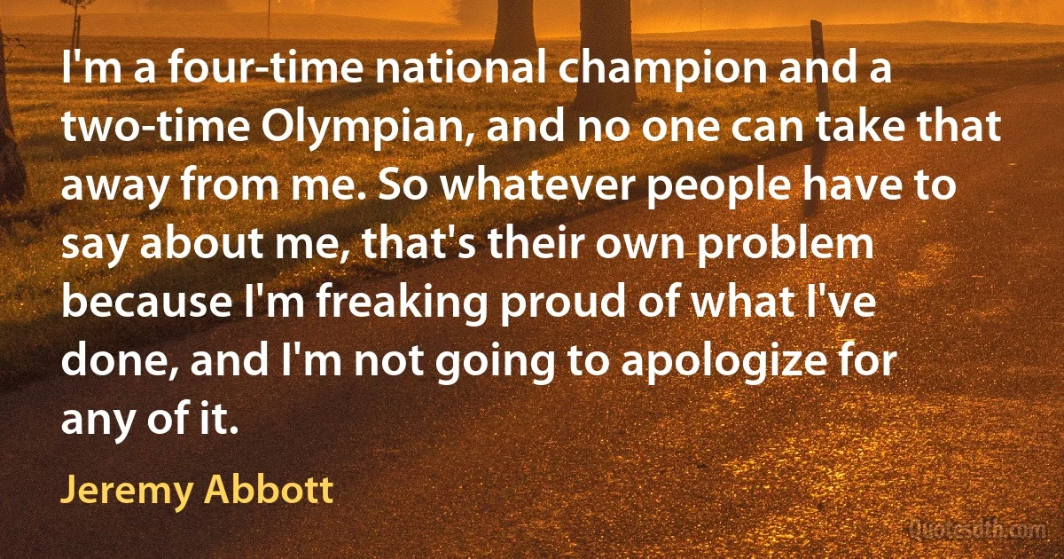 I'm a four-time national champion and a two-time Olympian, and no one can take that away from me. So whatever people have to say about me, that's their own problem because I'm freaking proud of what I've done, and I'm not going to apologize for any of it. (Jeremy Abbott)