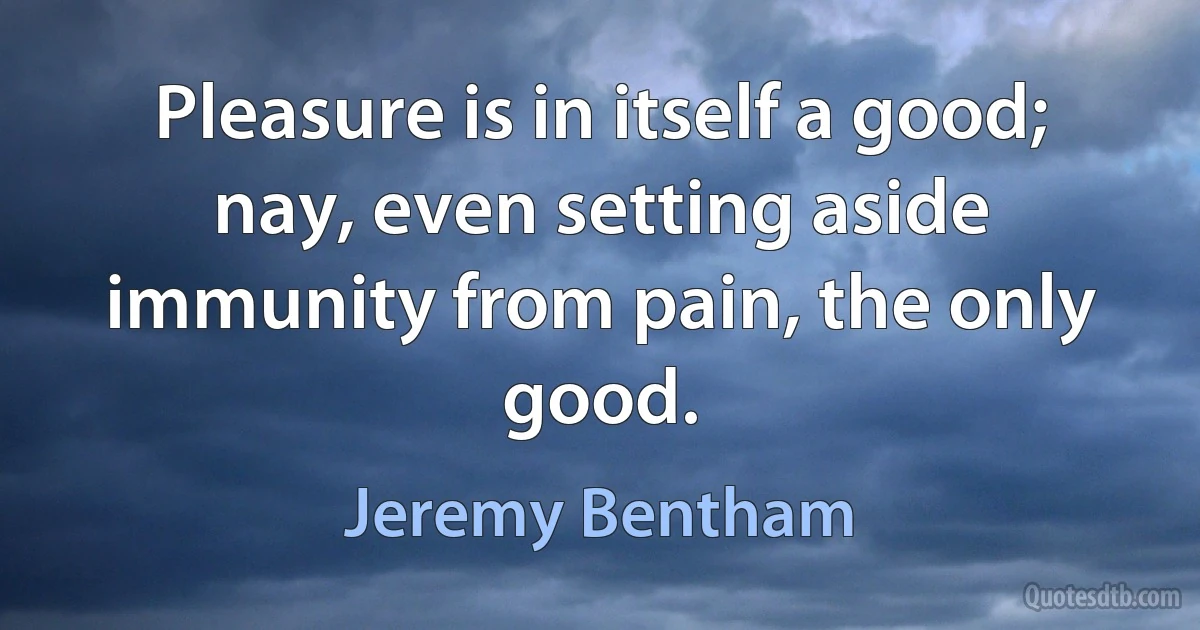 Pleasure is in itself a good; nay, even setting aside immunity from pain, the only good. (Jeremy Bentham)