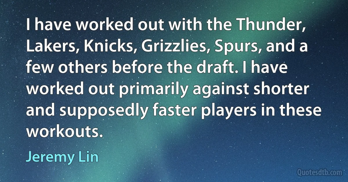 I have worked out with the Thunder, Lakers, Knicks, Grizzlies, Spurs, and a few others before the draft. I have worked out primarily against shorter and supposedly faster players in these workouts. (Jeremy Lin)