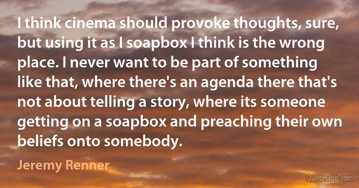 I think cinema should provoke thoughts, sure, but using it as I soapbox I think is the wrong place. I never want to be part of something like that, where there's an agenda there that's not about telling a story, where its someone getting on a soapbox and preaching their own beliefs onto somebody. (Jeremy Renner)