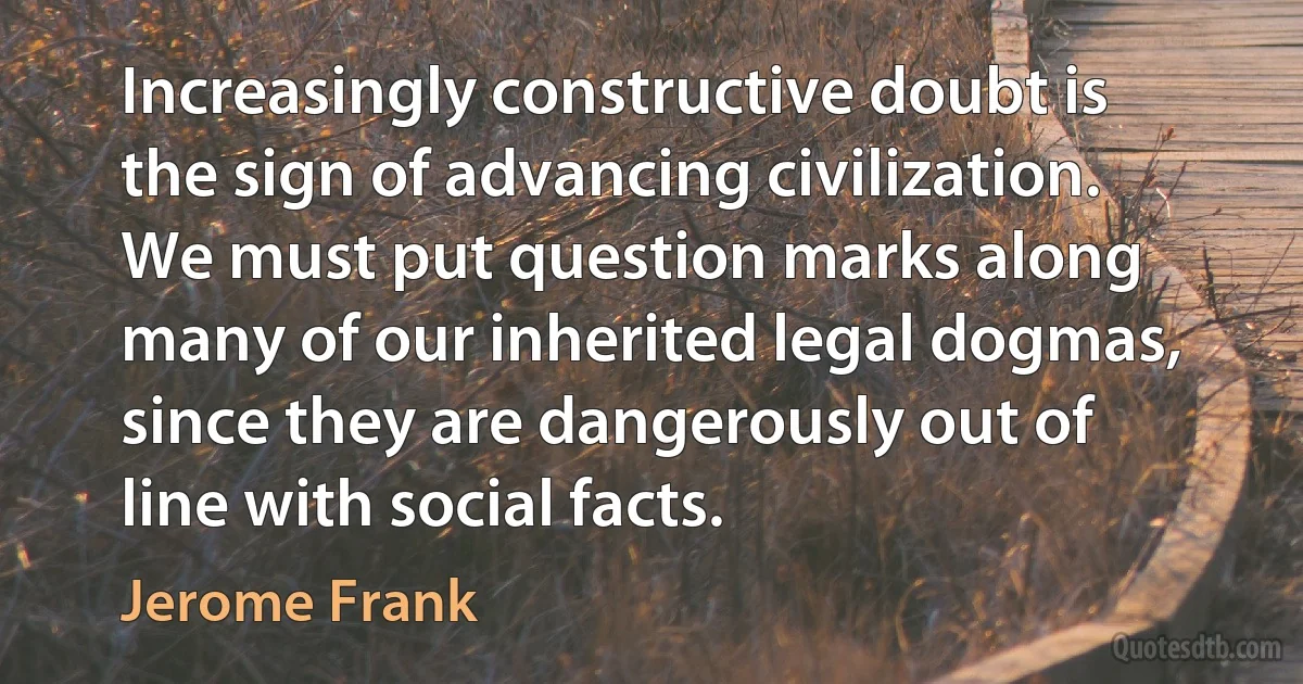 Increasingly constructive doubt is the sign of advancing civilization. We must put question marks along many of our inherited legal dogmas, since they are dangerously out of line with social facts. (Jerome Frank)