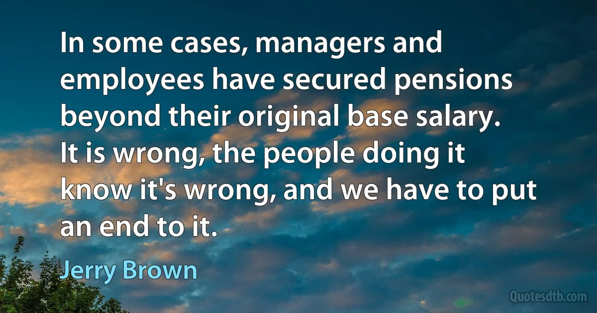 In some cases, managers and employees have secured pensions beyond their original base salary. It is wrong, the people doing it know it's wrong, and we have to put an end to it. (Jerry Brown)