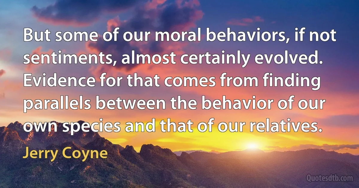 But some of our moral behaviors, if not sentiments, almost certainly evolved. Evidence for that comes from finding parallels between the behavior of our own species and that of our relatives. (Jerry Coyne)