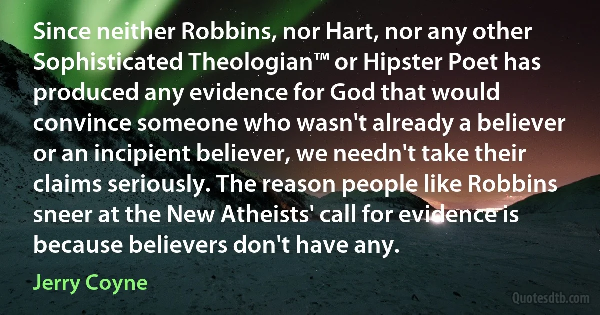 Since neither Robbins, nor Hart, nor any other Sophisticated Theologian™ or Hipster Poet has produced any evidence for God that would convince someone who wasn't already a believer or an incipient believer, we needn't take their claims seriously. The reason people like Robbins sneer at the New Atheists' call for evidence is because believers don't have any. (Jerry Coyne)