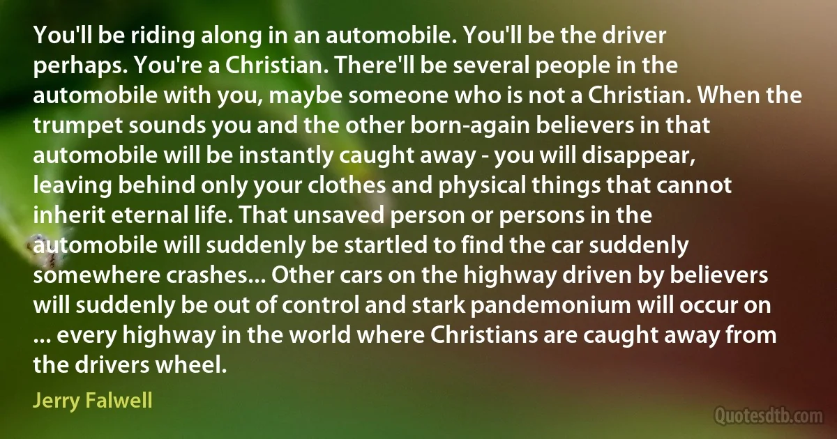 You'll be riding along in an automobile. You'll be the driver perhaps. You're a Christian. There'll be several people in the automobile with you, maybe someone who is not a Christian. When the trumpet sounds you and the other born-again believers in that automobile will be instantly caught away - you will disappear, leaving behind only your clothes and physical things that cannot inherit eternal life. That unsaved person or persons in the automobile will suddenly be startled to find the car suddenly somewhere crashes... Other cars on the highway driven by believers will suddenly be out of control and stark pandemonium will occur on ... every highway in the world where Christians are caught away from the drivers wheel. (Jerry Falwell)