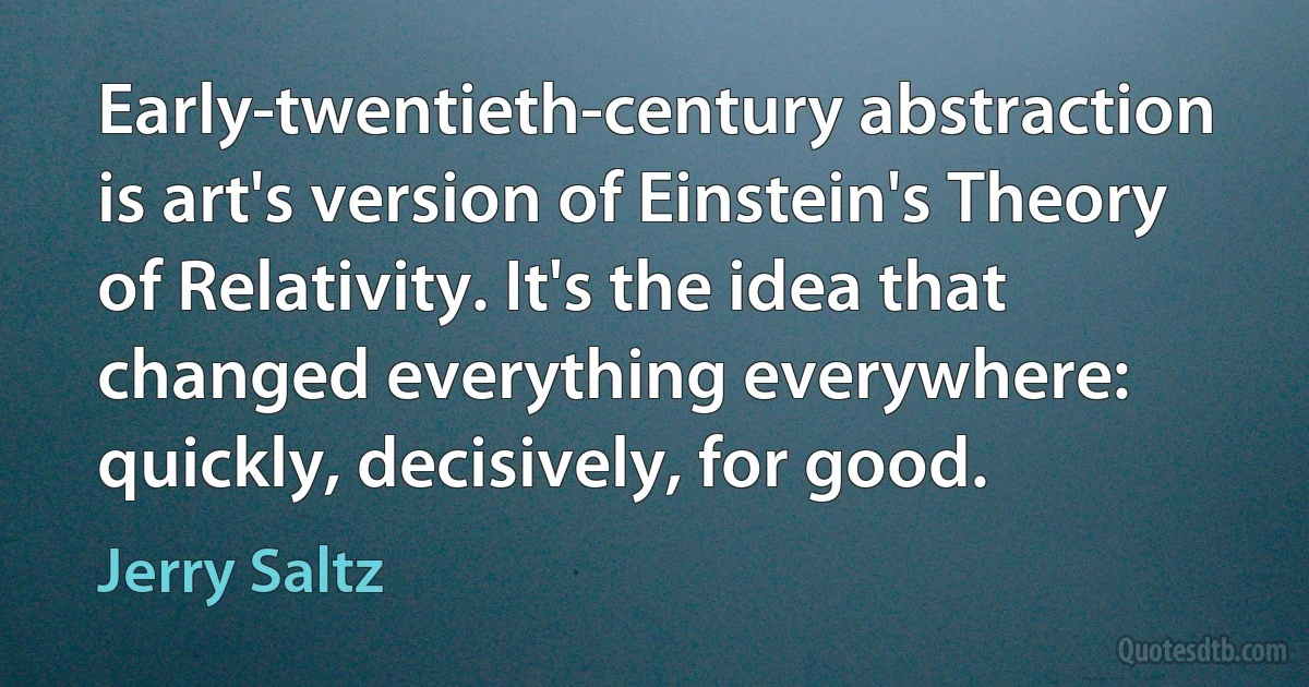 Early-twentieth-century abstraction is art's version of Einstein's Theory of Relativity. It's the idea that changed everything everywhere: quickly, decisively, for good. (Jerry Saltz)