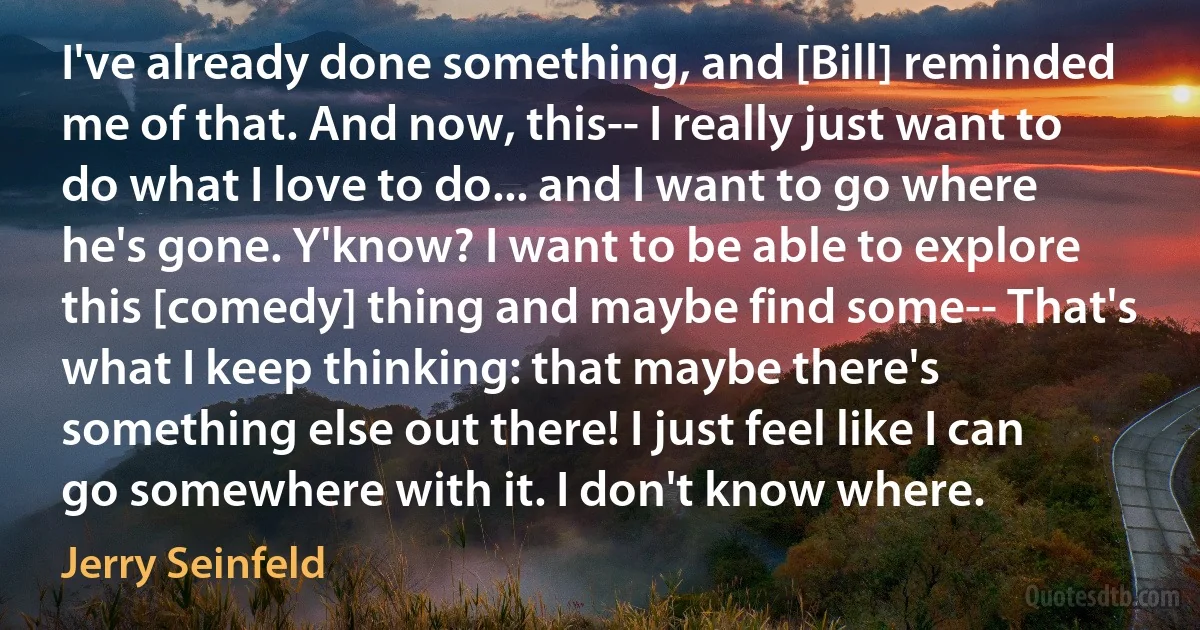 I've already done something, and [Bill] reminded me of that. And now, this-- I really just want to do what I love to do... and I want to go where he's gone. Y'know? I want to be able to explore this [comedy] thing and maybe find some-- That's what I keep thinking: that maybe there's something else out there! I just feel like I can go somewhere with it. I don't know where. (Jerry Seinfeld)